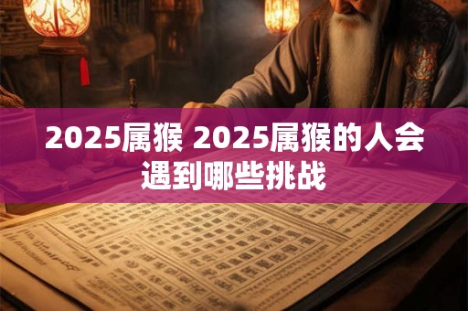 2025属猴 2025属猴的人会遇到哪些挑战