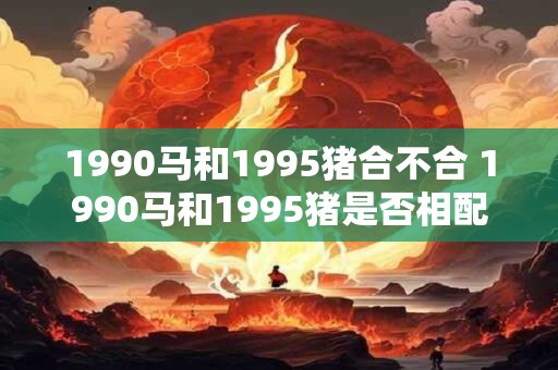 1990马和1995猪合不合 1990马和1995猪是否相配
