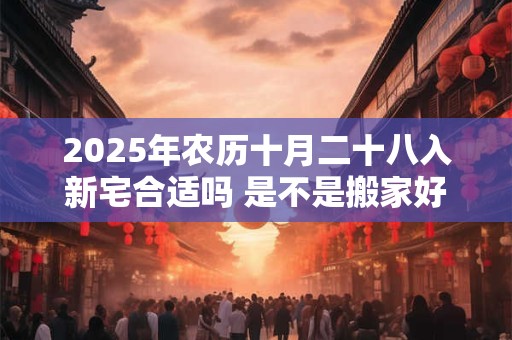 2025年农历十月二十八入新宅合适吗 是不是搬家好日子