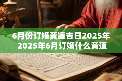 6月份订婚黄道吉日2025年 2025年6月订婚什么黄道吉日 6月份订婚黄道吉日2025年 2025年6月订婚什么黄道吉日