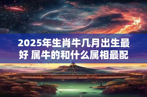 2025年生肖牛几月出生最好 属牛的和什么属相最配 2025年生肖牛几月出生最好 属牛的和什么属相最配