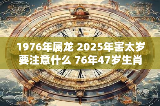 1976年属龙 2025年害太岁要注意什么 76年47岁生肖龙逢兔年运势如何