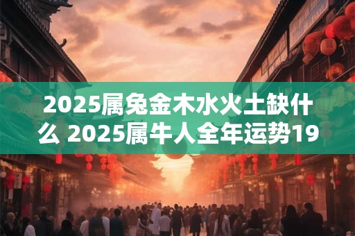 2025属兔金木水火土缺什么 2025属牛人全年运势1985