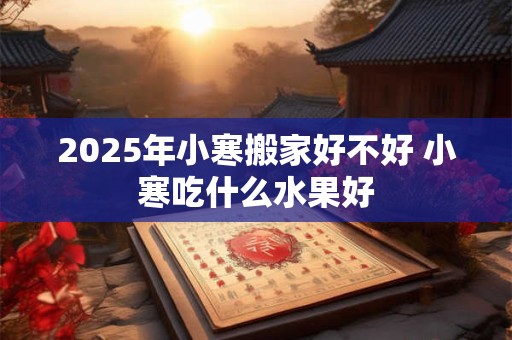 2025年小寒搬家好不好 小寒吃什么水果好 2025年小寒搬家好不好 小寒吃什么水果好