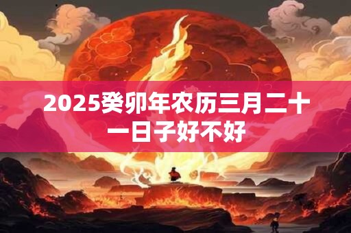 2025癸卯年农历三月二十一日子好不好 2025癸卯年农历三月二十一日子好不好