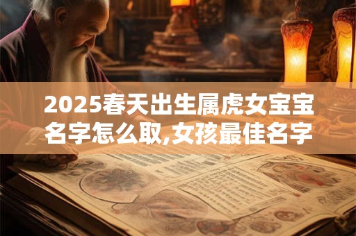 2025春天出生属虎女宝宝名字怎么取,女孩最佳名字 2025春天出生属虎女宝宝名字怎么取,女孩最佳名字