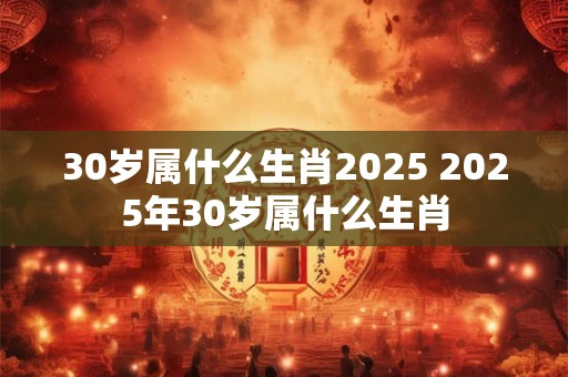 30岁属什么生肖2025 2025年30岁属什么生肖 30岁属什么生肖2025 2025年30岁属什么生肖