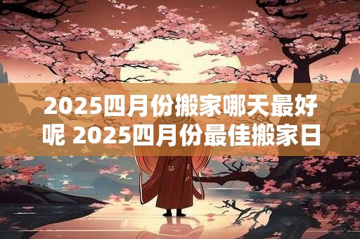 2025四月份搬家哪天最好呢 2025四月份最佳搬家日