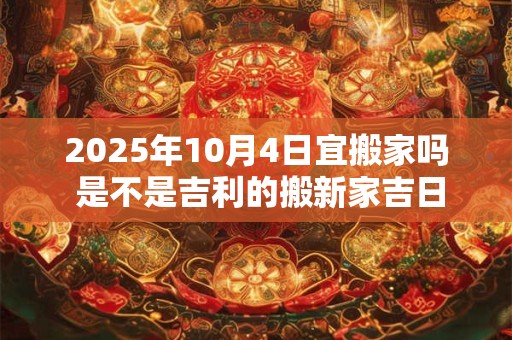2025年10月4日宜搬家吗 是不是吉利的搬新家吉日