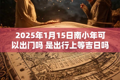 2025年1月15日南小年可以出门吗 是出行上等吉日吗