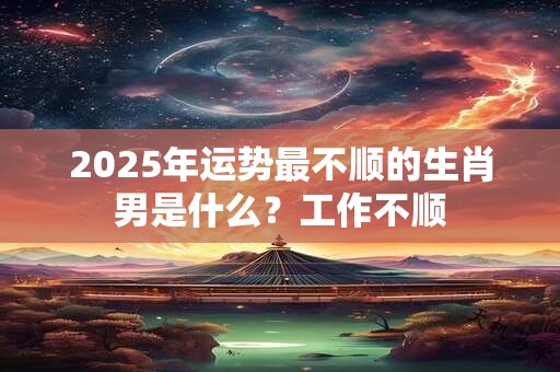 2025年运势最不顺的生肖男是什么?工作不顺 2025年运势最不顺的生肖男是什么?工作不顺