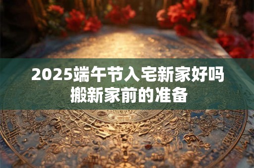 2025端午节入宅新家好吗 搬新家前的准备