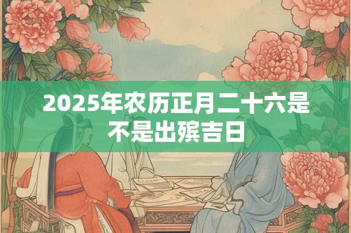 2025年农历正月二十六是不是出殡吉日 2025年农历正月二十六是不是出殡吉日