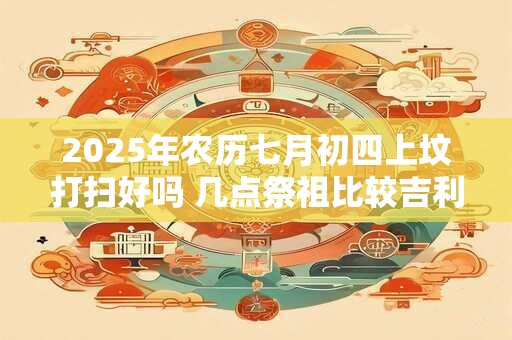 2025年农历七月初四上坟打扫好吗 几点祭祖比较吉利