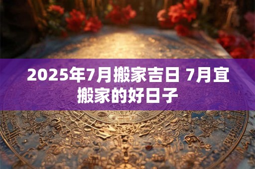 2025年7月搬家吉日 7月宜搬家的好日子