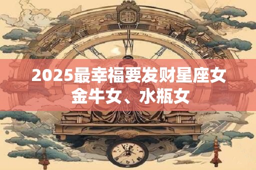 2025最幸福要发财星座女 金牛女、水瓶女