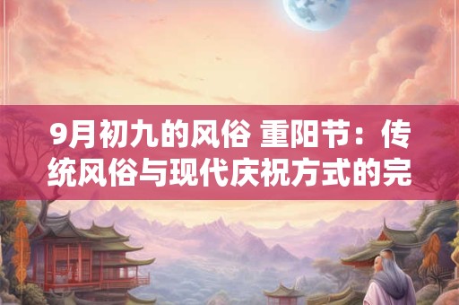 9月初九的风俗 重阳节：传统风俗与现代庆祝方式的完美融合