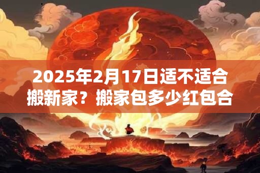 2025年2月17日适不适合搬新家？搬家包多少红包合适？