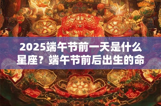 2025端午节前一天是什么星座？端午节前后出生的命运分析