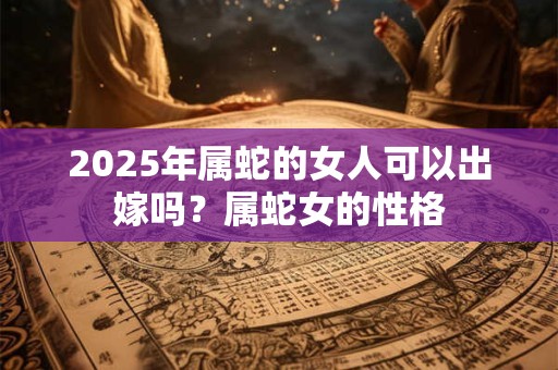 2025年属蛇的女人可以出嫁吗?属蛇女的性格 2025年属蛇的女人可以出嫁吗?属蛇女的性格