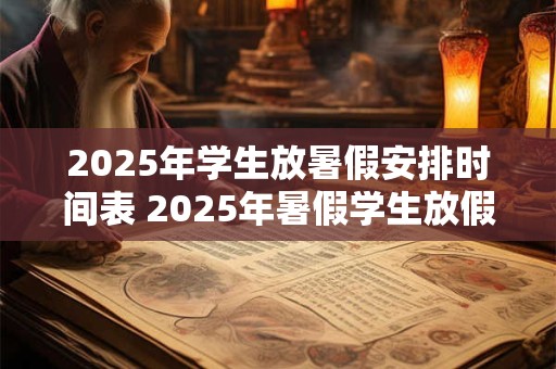 2025年学生放暑假安排时间表 2025年暑假学生放假何时开始 2025年学生放暑假安排时间表 2025年暑假学生放假何时开始