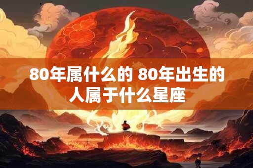 80年属什么的 80年出生的人属于什么星座