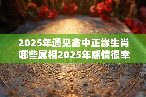 2025年遇见命中正缘生肖 哪些属相2025年感情很幸福 2025年遇见命中正缘生肖 哪些属相2025年感情很幸福