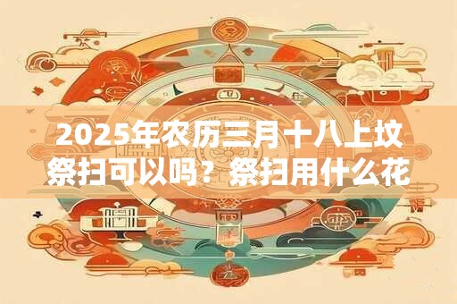 2025年农历三月十八上坟祭扫可以吗？祭扫用什么花比较好？