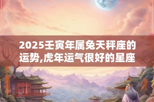 2025壬寅年属兔天秤座的运势,虎年运气很好的星座