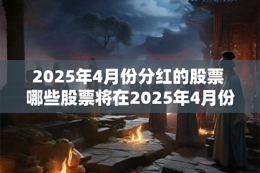 2025年4月份分红的股票 哪些股票将在2025年4月份发放分红