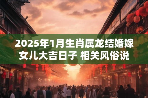 2025年1月生肖属龙结婚嫁女儿大吉日子 相关风俗说法