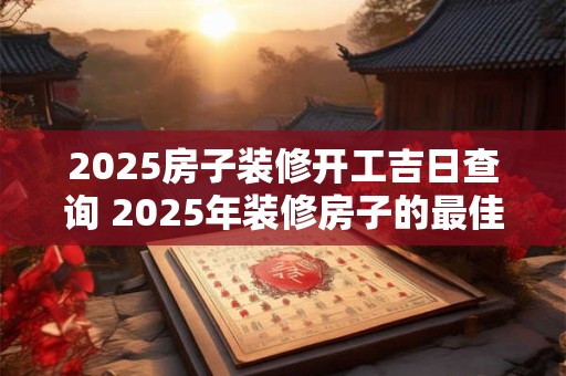 2025房子装修开工吉日查询 2025年装修房子的最佳开工日是什么