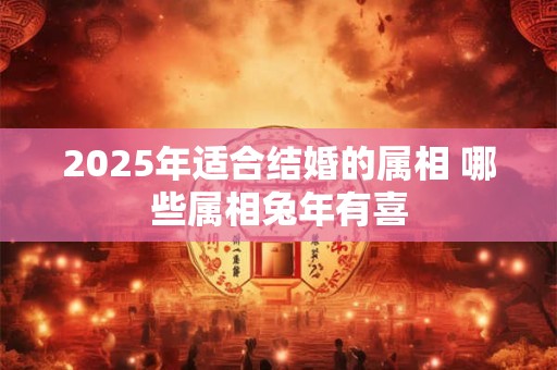 2025年适合结婚的属相 哪些属相兔年有喜