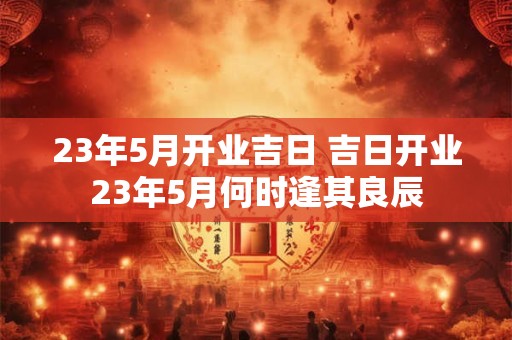 23年5月开业吉日 吉日开业23年5月何时逢其良辰 23年5月开业吉日 吉日开业23年5月何时逢其良辰