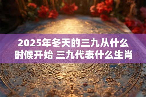 2025年冬天的三九从什么时候开始 三九代表什么生肖 2025年冬天的三九从什么时候开始 三九代表什么生肖