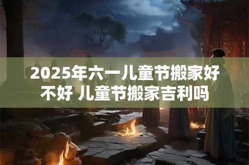 2025年六一儿童节搬家好不好 儿童节搬家吉利吗