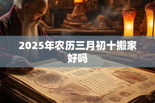 2025年农历三月初十搬家好吗 2025年农历三月初十搬家好吗