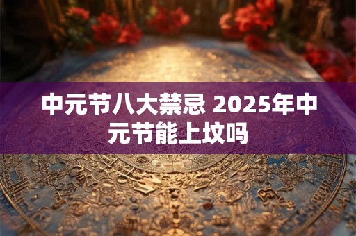 中元节八大禁忌 2025年中元节能上坟吗 中元节八大禁忌 2025年中元节能上坟吗