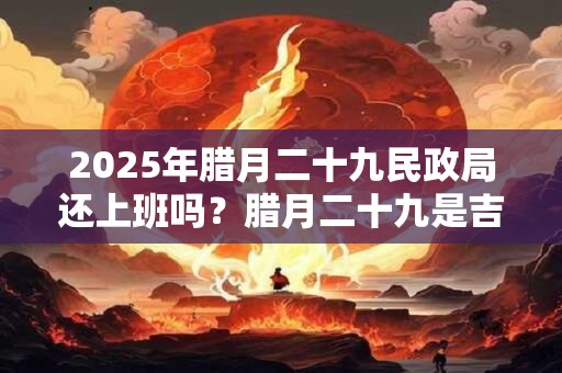 2025年腊月二十九民政局还上班吗?腊月二十九是吉日吗? 2025年腊月二十九民政局还上班吗?腊月二十九是吉日吗?