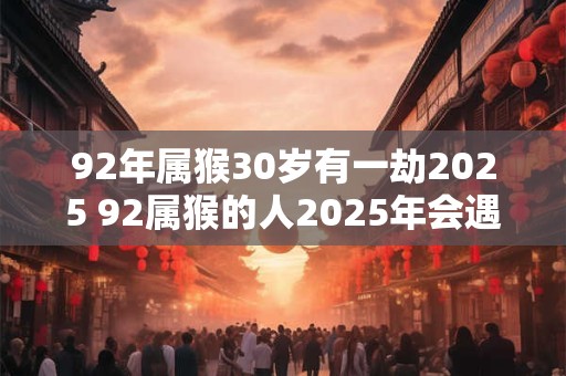 92年属猴30岁有一劫2025 92属猴的人2025年会遇到一次劫难吗30岁的影响如何