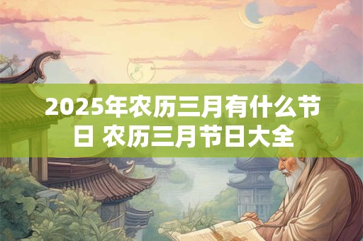 2025年农历三月有什么节日 农历三月节日大全