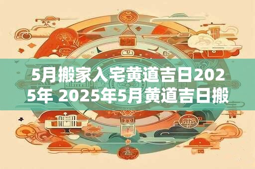5月搬家入宅黄道吉日2025年 2025年5月黄道吉日搬家入新居