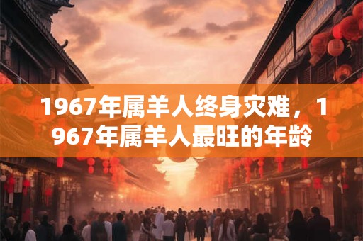 1967年属羊人终身灾难，1967年属羊人最旺的年龄
