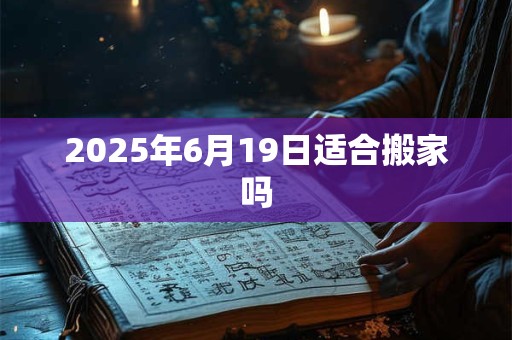 2025年6月19日适合搬家吗 2025年6月19日适合搬家吗