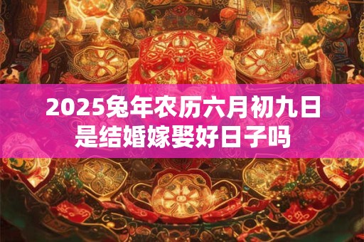 2025兔年农历六月初九日是结婚嫁娶好日子吗 2025兔年农历六月初九日是结婚嫁娶好日子吗