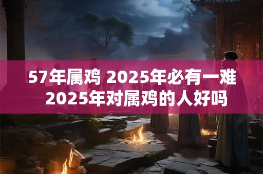 57年属鸡 2025年必有一难  2025年对属鸡的人好吗