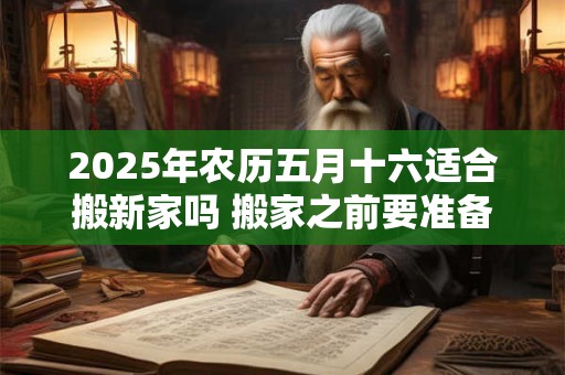 2025年农历五月十六适合搬新家吗 搬家之前要准备什么