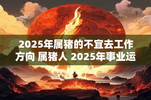 2025年属猪的不宜去工作方向 属猪人 2025年事业运势