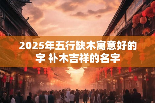 2025年五行缺木寓意好的字 补木吉祥的名字