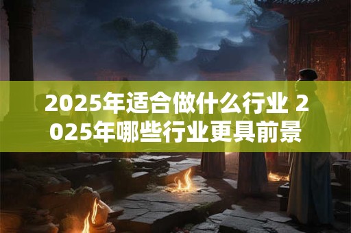 2025年适合做什么行业 2025年哪些行业更具前景